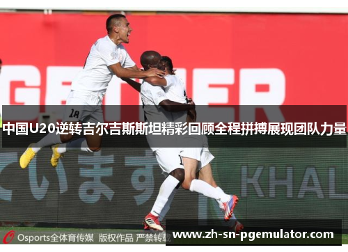 中国U20逆转吉尔吉斯斯坦精彩回顾全程拼搏展现团队力量