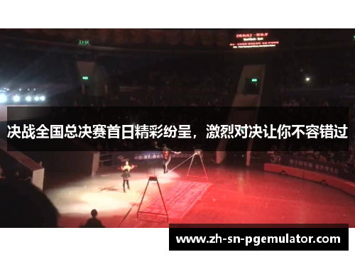 决战全国总决赛首日精彩纷呈，激烈对决让你不容错过