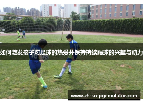 如何激发孩子对足球的热爱并保持持续踢球的兴趣与动力