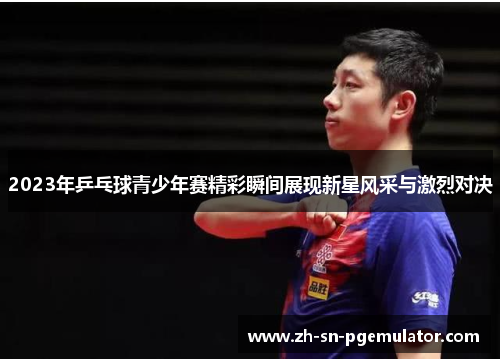 2023年乒乓球青少年赛精彩瞬间展现新星风采与激烈对决