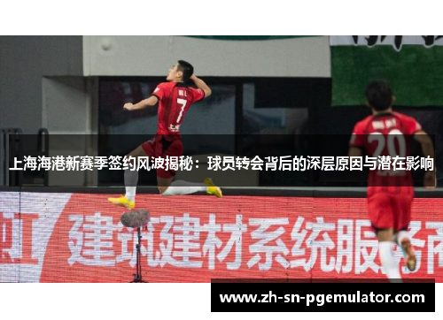 上海海港新赛季签约风波揭秘：球员转会背后的深层原因与潜在影响