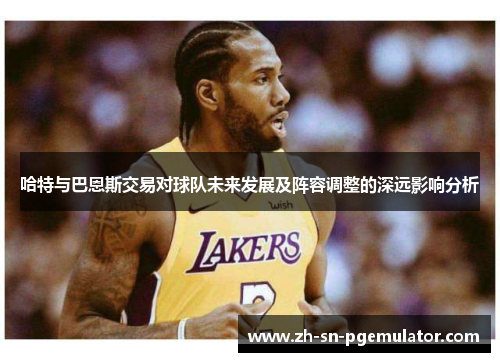 哈特与巴恩斯交易对球队未来发展及阵容调整的深远影响分析