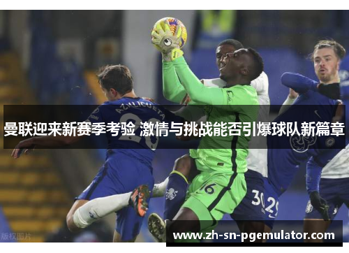 曼联迎来新赛季考验 激情与挑战能否引爆球队新篇章