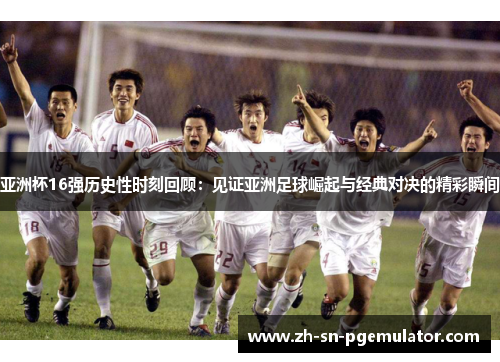 亚洲杯16强历史性时刻回顾：见证亚洲足球崛起与经典对决的精彩瞬间