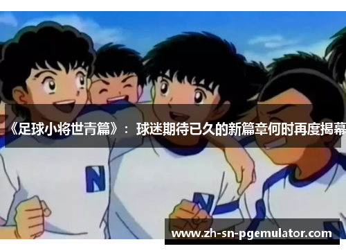 《足球小将世青篇》：球迷期待已久的新篇章何时再度揭幕