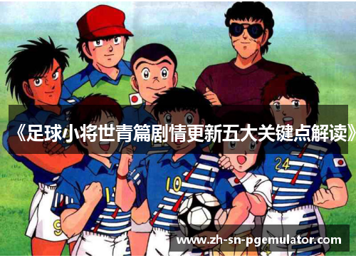 《足球小将世青篇剧情更新五大关键点解读》