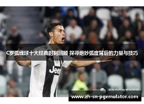 C罗弧线球十大经典时刻回顾 探寻绝妙弧度背后的力量与技巧
