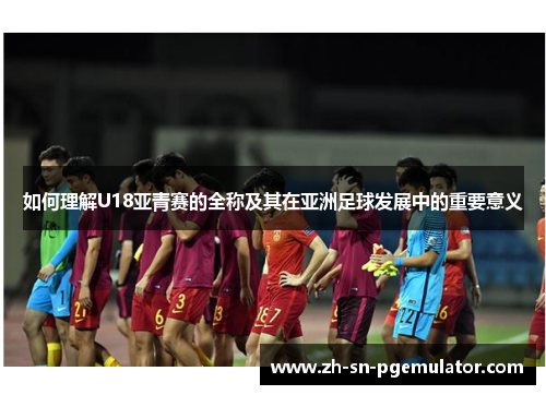 如何理解U18亚青赛的全称及其在亚洲足球发展中的重要意义