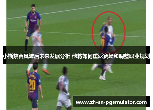 小斯禁赛风波后未来发展分析 他将如何重返赛场和调整职业规划