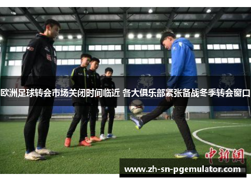 欧洲足球转会市场关闭时间临近 各大俱乐部紧张备战冬季转会窗口
