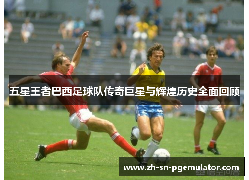五星王者巴西足球队传奇巨星与辉煌历史全面回顾