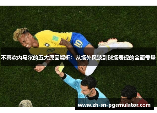 不喜欢内马尔的五大原因解析：从场外风波到球场表现的全面考量