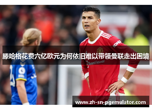 滕哈格花费六亿欧元为何依旧难以带领曼联走出困境