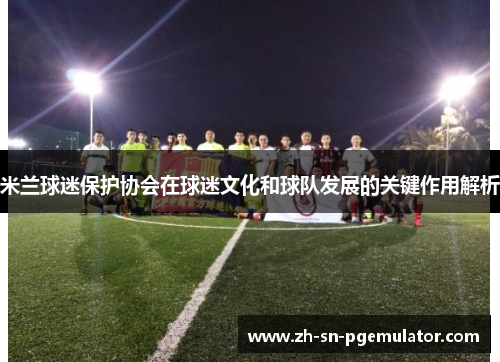 米兰球迷保护协会在球迷文化和球队发展的关键作用解析