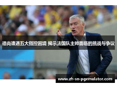 德尚遭遇五大指控困境 揭示法国队主帅面临的挑战与争议