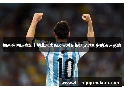 梅西在国际赛场上的非凡表现及其对阿根廷足球历史的深远影响