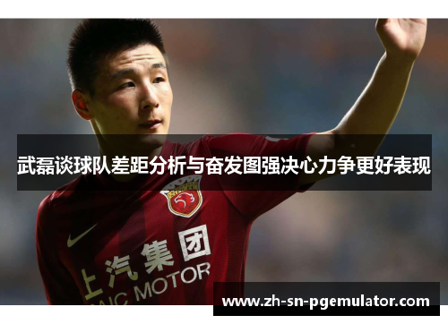 武磊谈球队差距分析与奋发图强决心力争更好表现