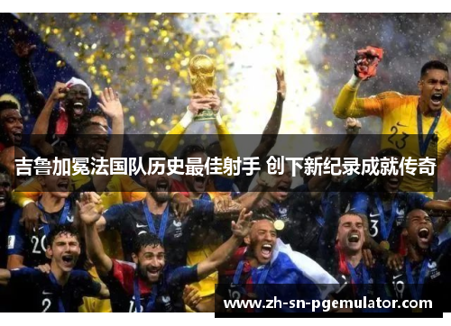 吉鲁加冕法国队历史最佳射手 创下新纪录成就传奇