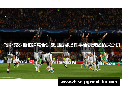 托尼·克罗斯伯纳乌告别战泪洒赛场挥手告别球迷情深意切