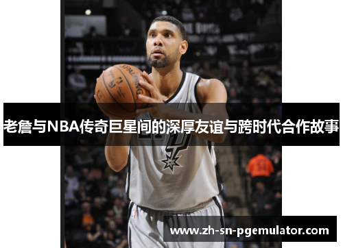 老詹与NBA传奇巨星间的深厚友谊与跨时代合作故事