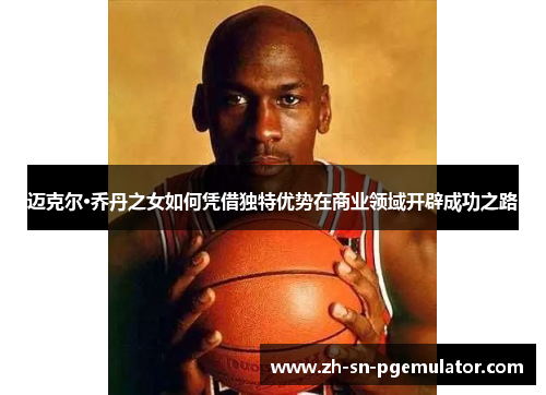 迈克尔·乔丹之女如何凭借独特优势在商业领域开辟成功之路 迈克尔·乔丹之女如何凭借独特优势在商业领域开辟成功之路
